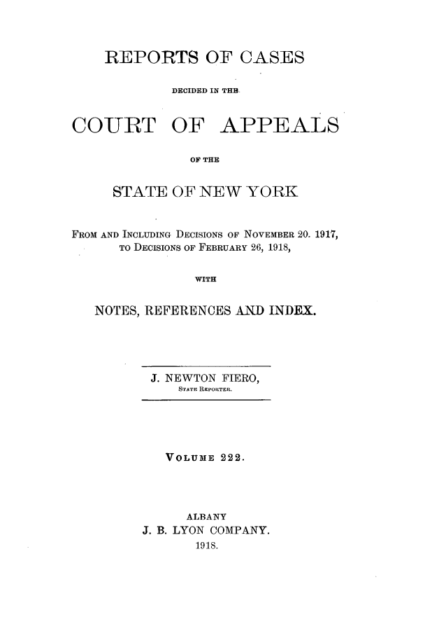 handle is hein.nysreports/recdcay0208 and id is 1 raw text is: 



    REPORTS OF CASES

             DECIDED IN THB.


COURT OF APPEALS

               OF THE


     STATE OF NEW YORK


FROM AND INCLUDING DECISIONS OF NOVEMBER 20. 1917,
      To DECISIONS OF FEBRUARY 26, 1918,


                WITH


   NOTES, REFERENCES AND INDEX.


J. NEWTON FIERO,
    STATE REPORTER.


   VOLUME 222.




      ALBANY
J. B. LYON COMPANY.
       1918.


