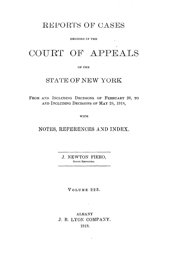 handle is hein.nysreports/recdcay0209 and id is 1 raw text is: 




    REPORTS OF CASES

             DECIDED IN THE


CO-URT OF APPEALS

               OF THE


     STATE OF NEW YORK


FROM AN) INCLUDING DECISIONS OF FEBBUARY 26, TO
    AND INCLUDING DECISIONS OF MAY 28, 1918,


                WITH


   NOTES, REFERENCES AND INDEX.


J. NEWTON FIERO,
   STATE REPORTER.


   VOLUME 223.




      ALBANY
J. B. LYON COMPANY.
       1918.


