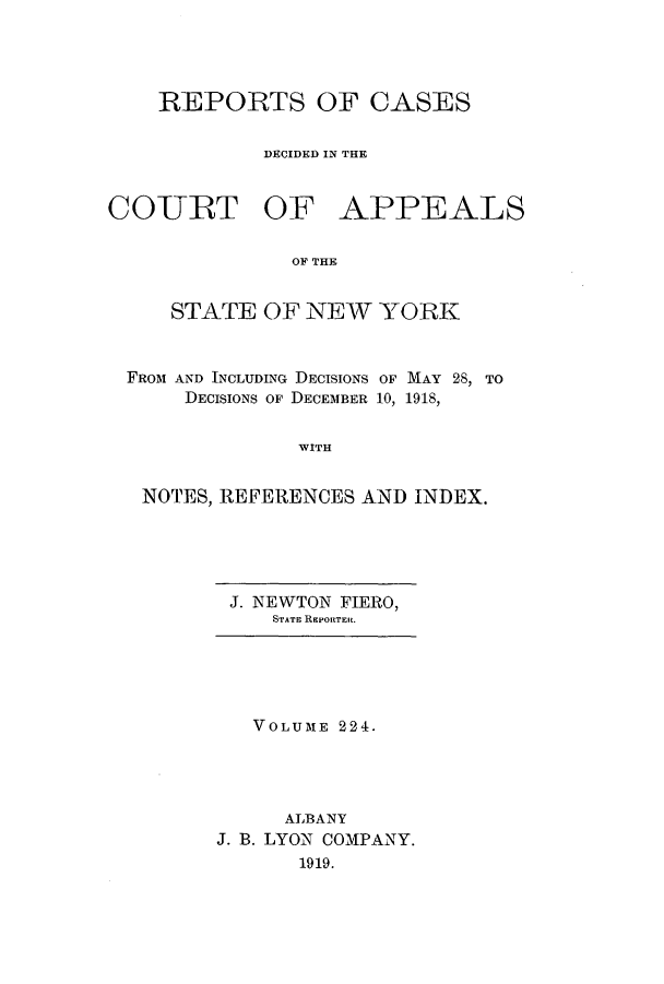 handle is hein.nysreports/recdcay0210 and id is 1 raw text is: 




REPORTS OF CASES

        DECIDED IN THE


COURT OF


APPEALS


OF THE


    STATE OF NEW YORK


FROM AND INCLUDING DECISIONS OF MAY 28, TO
     DECISIONS OF DECEMBER 10, 1918,


              WITH


 NOTES, REFERENCES AND INDEX.


J. NEWTON FIERO,
   STATE RIPORTElt.


   VOLUME 224.




     ALBANY
J. B. LYON COMPANY.
       1919.


