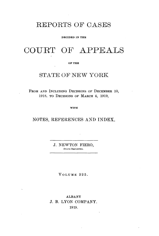 handle is hein.nysreports/recdcay0211 and id is 1 raw text is: 




    REPORTS OF CASES


            DECIDED IN THE


COURT OF APPEALS

               OF THE


     STATE OF NEW YORK



  FROM AND INCLUDING DECISIONS OF DECEMBER 10,
     1918. To DECISIONS OF MARCH 4, 1919,


               WITH


   NOTES, REERENCES AND INDEX.


J. NEWTON FIERO,
   SrA'rm REPORTER.


   VOLUME 225.




     ALBANY
J. B. LYON COMPANY.
       1919.


