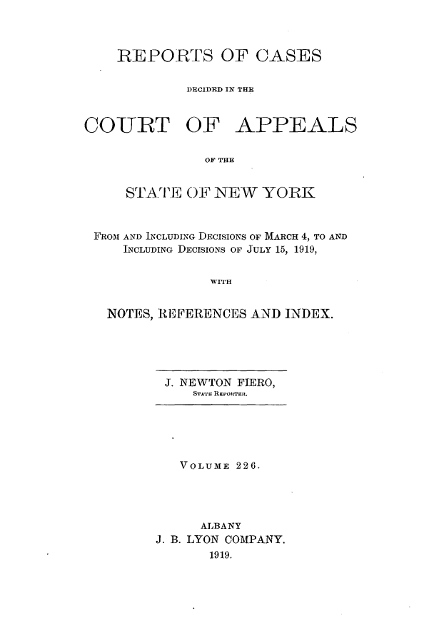 handle is hein.nysreports/recdcay0212 and id is 1 raw text is: 



REPORTS OF CASES

         DECIDED IN THE


COIURT OF


APPEALS


OF THE


    STATE OF NEW YORK


FROM AND INCLUDING DECISIONS OF MARCH 4, TO AND
    INCLUDING DECISIONS OF JULY 15, 1919,


              WITH


  NOTES, REFERENCES AND INDEX.


J. NEWTON FIERO,
   STATn REPORTER.


   VOLUME 226.




      ALBANY
J. B. LYON COMPANY.
       1919.


