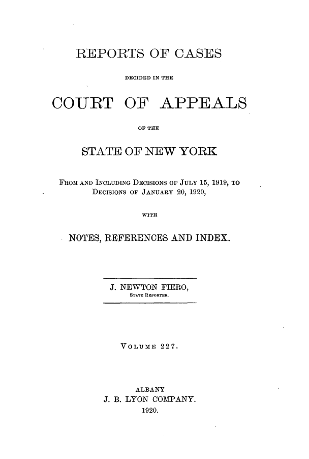 handle is hein.nysreports/recdcay0213 and id is 1 raw text is: 




REPORTS OF CASES

        DECIDED IN THE


COURT OF


APPEALS


OF THE


    STATE OF NEW YORK


FROM AND INCLUDING DECISIONS OF JULY 15, 1919, TO
      DECISIONS OF JANUARY 20, 1920,

              WITH


  NOTES, REFERENCES AND INDEX.


J. NEWTON FIERO,
   STATE REPORTER.


   VOLUME 227.




     ALBANY
J. B. LYON COMPANY.
       1920.



