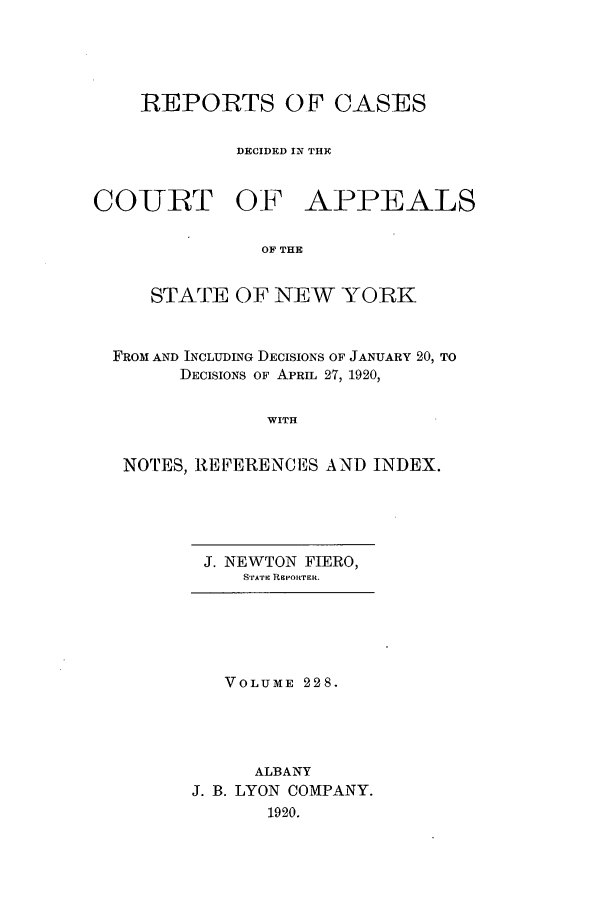 handle is hein.nysreports/recdcay0214 and id is 1 raw text is: 





REPORTS OF CASES

        DECIDED IN THE


COURT OF


APPEALS


OF THE


   STATE OF NEW YORK



FROM AND INCLUDING DECISIONS OF JANUARY 20, TO
      DECISIONS OF APRIL 27, 1920,


              WITH


 NOTES, REFERENCES AND INDEX.


J. NEWTON FIERO,
    STATIC REPORTER.


   VOLUME 228.




      ALBANY
J. B. LYON COMPANY.
       1920.


