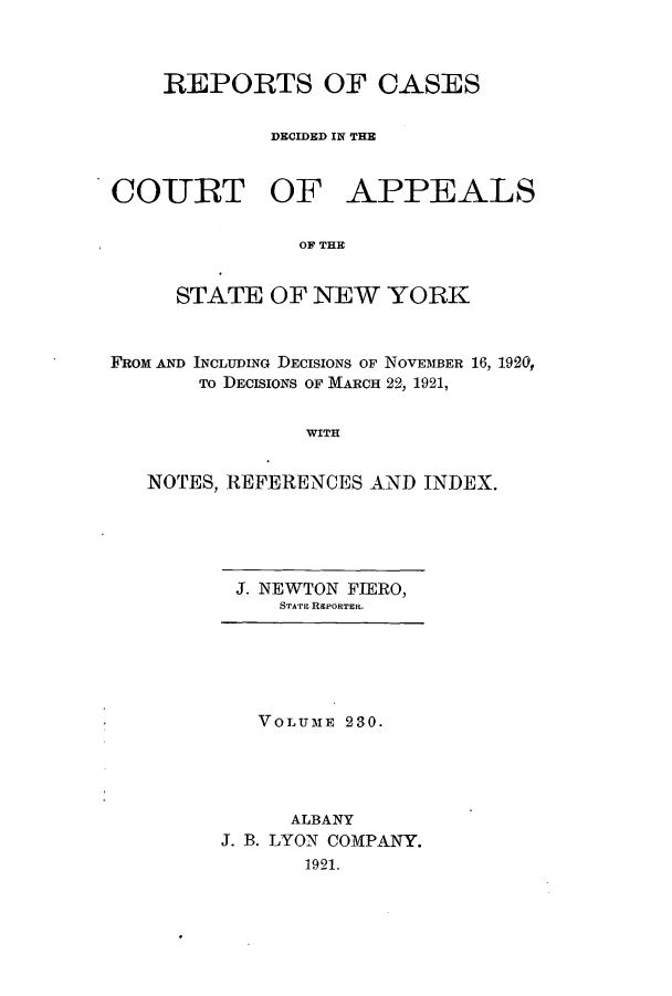 handle is hein.nysreports/recdcay0216 and id is 1 raw text is: 



    REPORTS OF CASES

             DECIDED IN THE


COURT OF APPEALS

               OF THE


     STATE OF NEW YORK


FROM AND INCLUDING DECISIONS OF NOVEMBER 16, 1920,
       To DECISIONS OF MARCH 22, 1921,


                WITH


   NOTES, REFERENCES AND INDEX.


J. NEWTON FIERO,
    STATE REPORTER.


   VOLUME 230.




      ALBANY
J. B. LYON COMPANY.
       1921.



