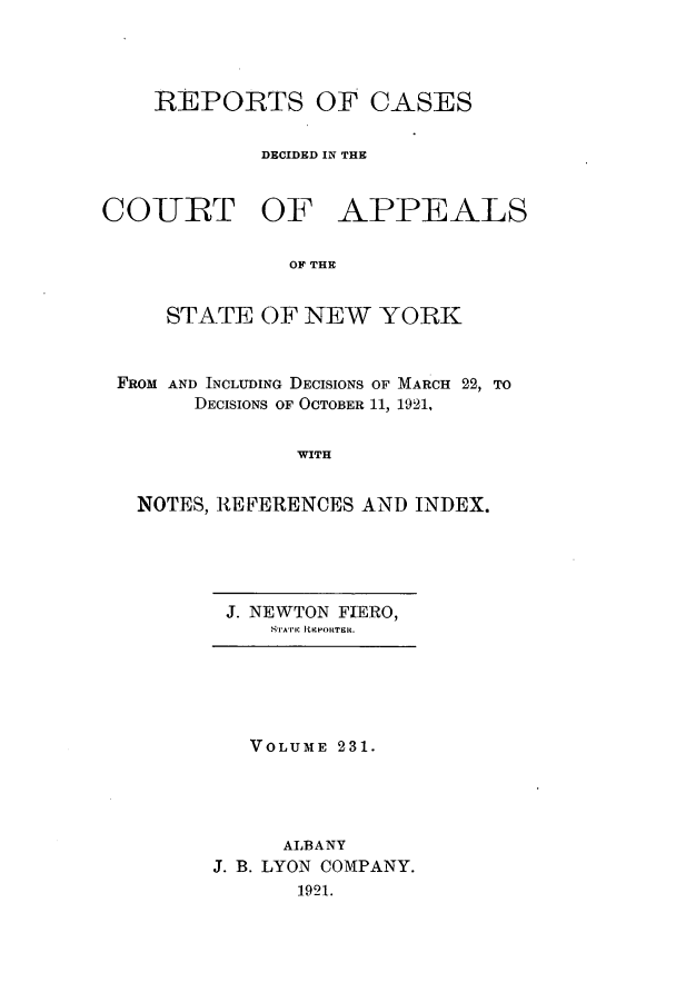handle is hein.nysreports/recdcay0217 and id is 1 raw text is: 




REPORTS OF CASES

         DECIDED IN THE


COURT OF


APPEALS


OF THE


    STATE OF NEW YORK


FROM AND INCLUDING DECISIONS OF MARCH 22, TO
      DECISIONS OF OCTOBER 11, 1921,


              WITH


  NOTES, REFERENCES AND INDEX.


J. NEWTON FIERO,
    STATI I RCPORTElt.


   VOLUME 231.




      ALBANY
J. B. LYON COMPANY.
       1921.


