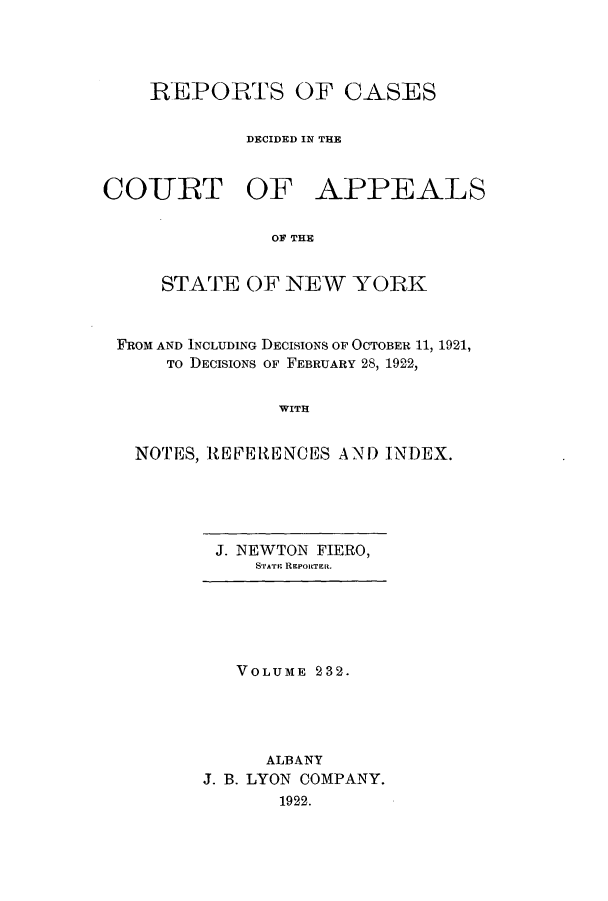 handle is hein.nysreports/recdcay0218 and id is 1 raw text is: 




REPORTS OF CASES

         DECIDED IN THE


COURT OF


APPEALS


OF THE


    STATE OF NEW YORK


FROM AND INCLUDING DECISIONS OF OCTOBER 11, 1921,
    To DECISIONS OF FEBRUARY 28, 1922,


              WITH


  NOTES, REFERENCES AND INDEX.


J. NEWTON FIERO,
    STArAr REPORTER.


   VOLUME 232.




      ALBANY
J. B. LYON COMPANY.
       1922.


