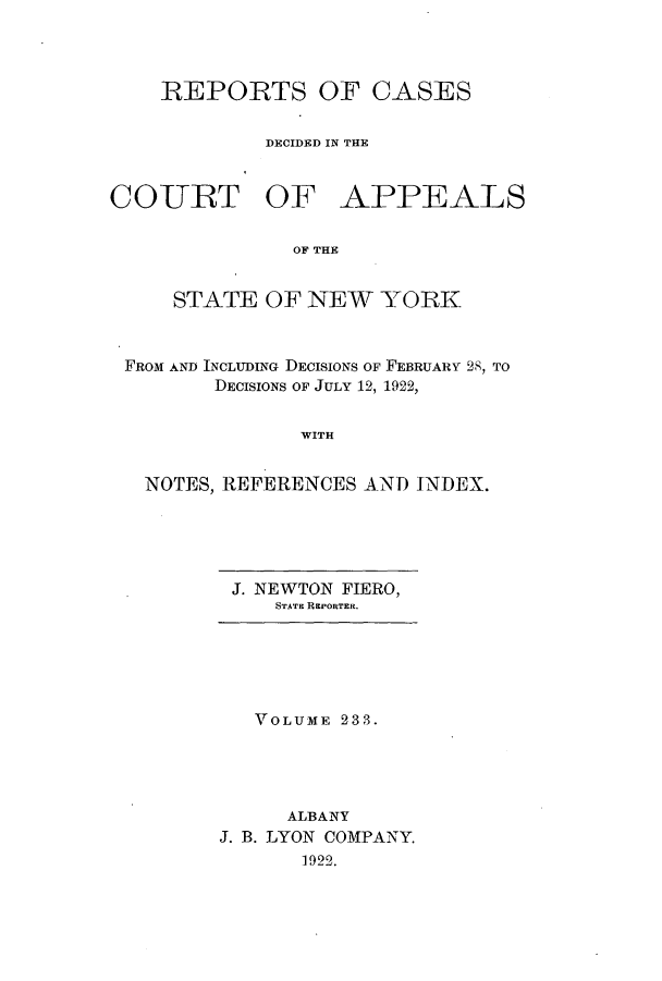 handle is hein.nysreports/recdcay0219 and id is 1 raw text is: 



REPORTS OF CASES

        DECIDED IN THE


COURT OF


APPEALS


OF THE


    STATE OF NEW YORK


FROM AND INCLUDING DECISIONS OF FEBRUARY 28, TO
       DECISIONS OF JULY 12, 1922,


              WITH


  NOTES, REFERENCES AND INDEX.


J. NEWTON FIERO,
    STATE REPORTER.


   VOLUME 2383.




      ALBANY
J. B. LYON COMPANY.
       1922.


