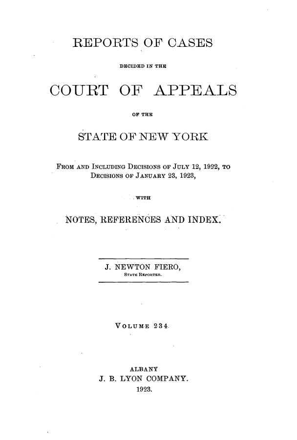 handle is hein.nysreports/recdcay0220 and id is 1 raw text is: 




REPORTS OF CASES

        DECIDED IN THE


COURT OF


APPEALS


OF THE


    STATE OF NEW YORK


FROM AND INCLUDING DECISIONS OF JULY 12, 1922, TO
      DECISIONS OF JANUARY 23, 1923,


              .WITH


  NOTES, REFERENCES AND INDEX.


J. NEWTON FIERO,
    STATE REPORTER.


   VOLUME 234.




      ALBANY
J. B. LYON COMPANY.
       1923.



