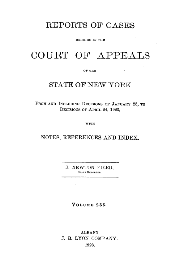 handle is hein.nysreports/recdcay0221 and id is 1 raw text is: 



    REPORTS OF CASES

            DECIDED IN THE


COURT OF APPEALS

               OF THE


     STATE OF NEW YORK


 FROM AND INCLUDING DECISIONS OF JANUARY 23, TO
        DECISIONS OF APRIL 24, 1923,


               WITH


   NOTES, REFERENCES AND INDEX.


J. NEWTON FIERO,
   SrAT REPoRTER.


   VOLUME 235.




     ALBANY
J. B. LYON COMPANY.
       1923.


