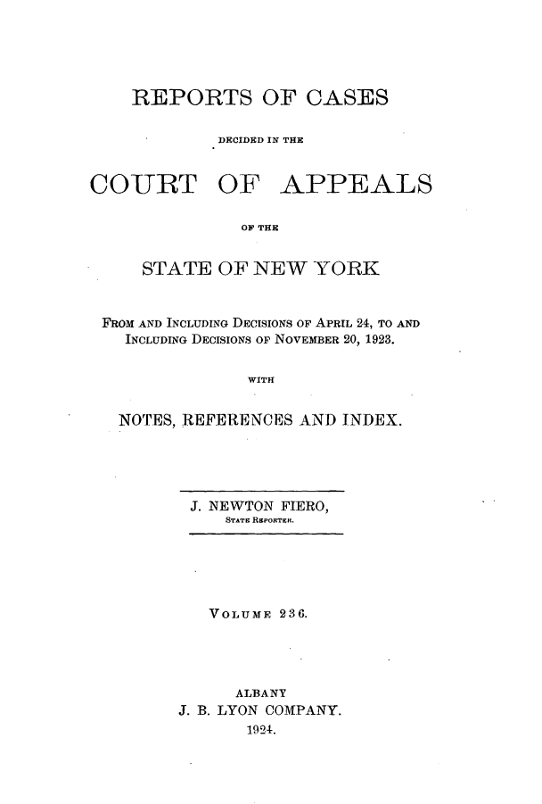 handle is hein.nysreports/recdcay0222 and id is 1 raw text is: 





REPORTS OF CASES

         DECIDED IN THE


CO-URT OF


APPEALS


OF THE


    STATE OF NEW YORK


FROM AND INCLUDING DECISIONS OF APRIL 24, TO AND
  INCLUDING DECISIONS OF NOVEMBER 20, 1923.


               WITH


  NOTES, REFERENCES AND INDEX.


J. NEWTON FIERO,
    STATE REPORTER.


   VOLUME 236.




      ALBANY
J. B. LYON COMPANY.
       1924.


