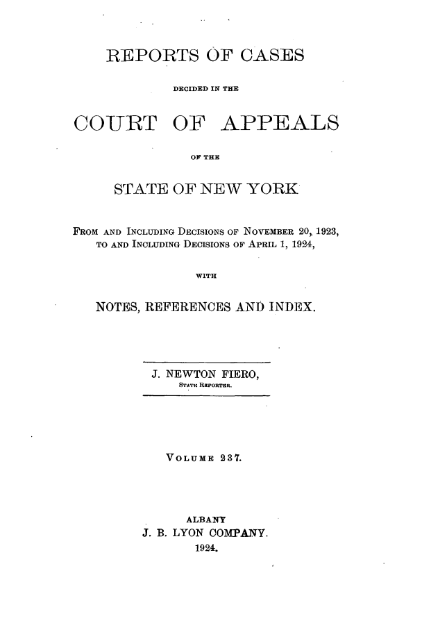 handle is hein.nysreports/recdcay0237 and id is 1 raw text is: REPORTS OF CASES
DECIDED IN THE
COURT OF APPEALS
OF THE
STATE OF NEW YORK
FROM AND INCLUDING DECISIONS OF NOVEMBER 20, 1923,
TO AND INCLUDING DECISIONS OF APRIL 1, 1924,
WITH
NOTES, REFERENCES AND INDEX.

J. NEWTON FIERO,
STArI REPORTER.

VOLUME 237.
ALBANY
J. B. LYON COMPANY.
1924.



