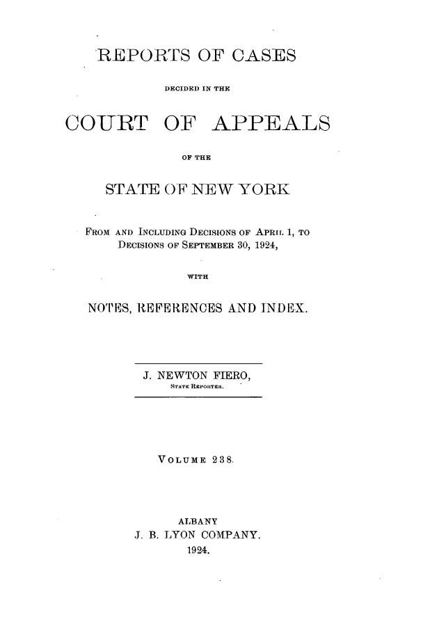 handle is hein.nysreports/recdcay0238 and id is 1 raw text is: REPORTS OF CASES
DECIDED IN THE
COURT OF APPEALS
OF THE
STATE 0F NE-W YORK
FROM AND INCLUDING DECISIONS OF APRIL 1, TO
DECISIONS OF SEPTEMBER 30, 1924,
WITH
NOTES, REFERENCES AND INDEX.

J. NEWTON FIERO,
S'TA'VIC RPoltTElt.

VOLUME 238.
ALBANY
J. B. LYON COMPANY.
1924.


