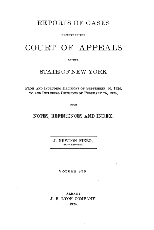 handle is hein.nysreports/recdcay0239 and id is 1 raw text is: REPORTS OF CASES
DECIDED IN THE
COURT OF APPEALS
OF THE
STATE OF NEW YORK
FROM AND INCLUDING DECISIONS OF SEPTEMBER 30, 1924,
TO AND INCLUDING DECISIONS OF FEBRUARY 25, 1925,
WITH
NOTES, REFERENCES AND INDEX.

J. NEWTON FIERO,
STATE REPORTER.

VOLUME 239.
ALBANY
J. B. LYON COMPANY.
1925.


