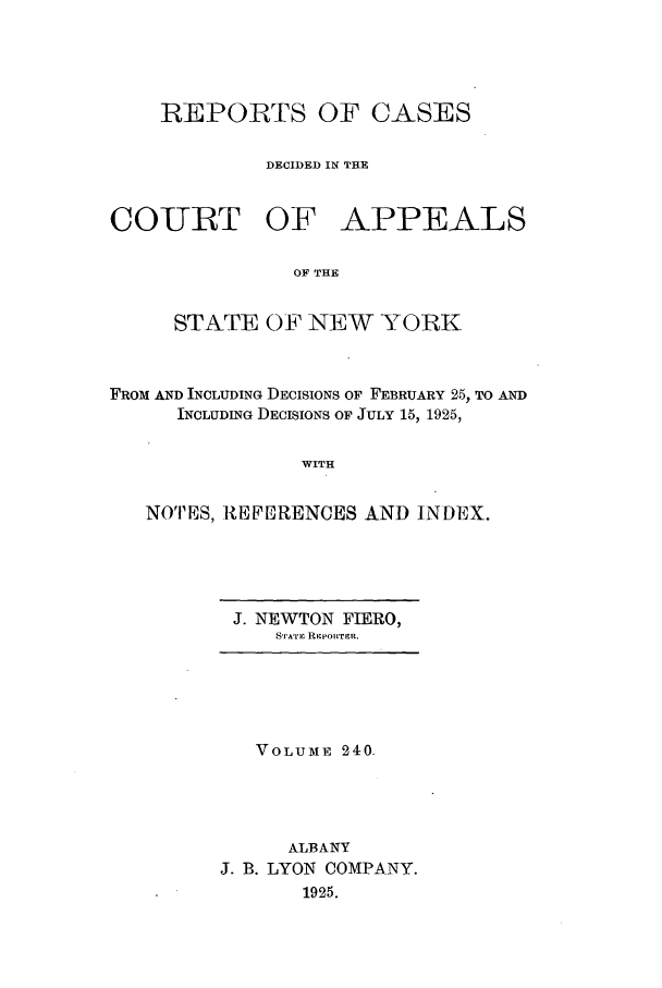 handle is hein.nysreports/recdcay0240 and id is 1 raw text is: REPORTS OF CASES
DECIDED IN THE
COURT OF APPEALS
OF THE
STATE OF NEW YORK

FROM AND INCLUDING DECISIONS OF FEBRUARY 25, TO AND
INCLUDING DECISIONS OF JULY 15, 1925,
WITH
NOTES, -REPERENCES AND INDEX.

J. NEWTON FIERO,
STATi RIEPOILTER.

VOLUME 240.
ALBANY
J. B. LYON COMPANY.
1925.


