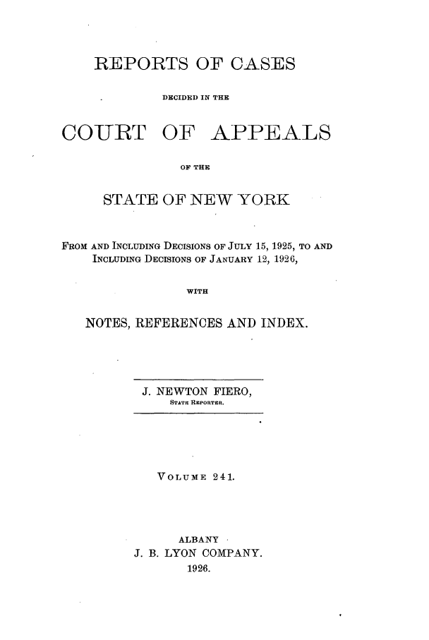 handle is hein.nysreports/recdcay0241 and id is 1 raw text is: REPORTS OF CASES
DECIDED IN THE
COIURT OF APPEALS
OF THE
STATE OF NEW YORK

FROM AND INCLUDING DECISIONS OF JULY 15, 1925, TO AND
INCLUDING DECISIONS OF JANUARY 12, 1926,
WITH
NOTES, REFERENCES AND INDEX.

J. NEWTON FIERO,
STATiE RzPORTER.

VOLUME 241.
ALBANY -
J. B. LYON COMPANY.
1926.



