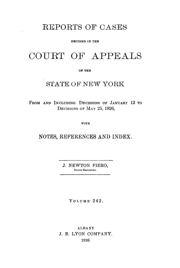 handle is hein.nysreports/recdcay0242 and id is 1 raw text is: REPORTS OF CASES
DECIDED IN THE
COIURT OF APPEALS
OF THE
STATE OF NEW YORK
FROM AND INCLUDING DECISIONS OF JANUARY 12 TO
DECISIONS OF MAY 25, 1926,
WITH
NOTES, REFERENCES AND INDEX.

J. NEWTON       FIERO,
STATE REPORTER.

VOLUME 242.
ALBANY
J. B. LYON COMPANY.
1926.



