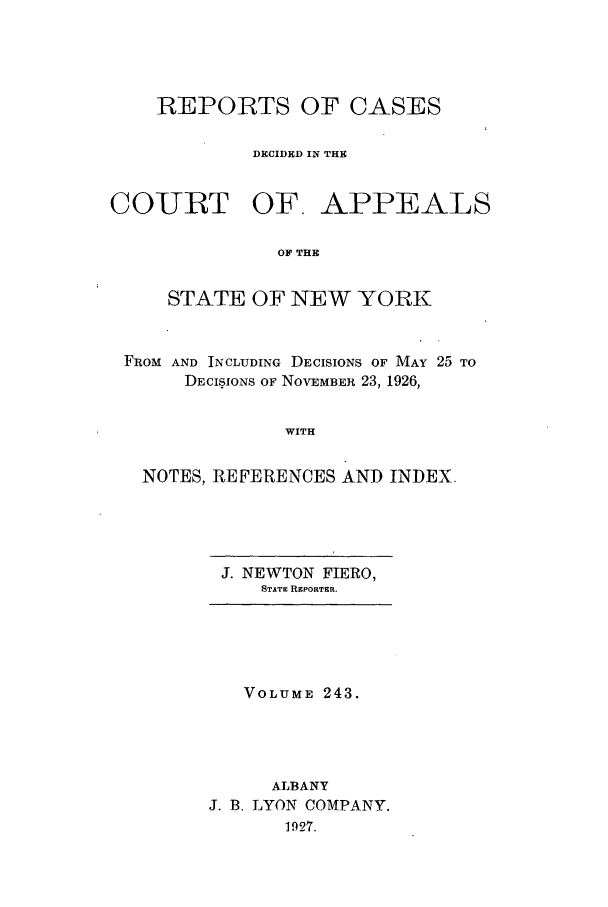 handle is hein.nysreports/recdcay0243 and id is 1 raw text is: REPORTS OF CASES
DECIDED IN THE

CO-URT OF.

APPEALS

OF THE

STATE OF NEW YORK
FROM AND INCLUDING DECISIONS OF MAY 25 TO
DECISIONS OF NOVEMBER 23, 1926,
WITH
NOTES, REFERENCES AND INDEX

J. NEWTON FIERO,
STATE REPORTER.

VOLUME 243.
ALBANY
J. B. LYON COMPANY.
1927.


