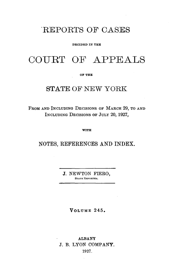 handle is hein.nysreports/recdcay0245 and id is 1 raw text is: 'REPORTS OF CASES
DECIDED IN THE
COIURT OF APPEALS
OF THE
STATE OF NEW YORK
FROM AND INCLUDING DECISIONS OF MARCH 29, TO AND
INCLUDING DECISIONS OF JULY 20, 1927,
WITH
NOTES, REFERENCES AND INDEX.

J. NEWTON FIERO,
STA'ric RKPORTER.

VOLUME 245.
ALBANY
J. B. LYON COMPANY.
1927.


