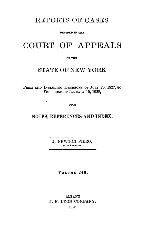 handle is hein.nysreports/recdcay0246 and id is 1 raw text is: REPORTS OF CASES
DECIDED IN THE
COURT OF APPEALS
OF THE
STATE OF NEW YORK

FROM AND INCLUDING DECISIONS OF JULY 20, 1927, TO
DECISIONS OF JANUARY 10, 1928,
WITH
NOTES, REFERENCES AND INDEX.

J. NEWTON FIERO,
STATE REPORTER.

VOLUME 246.
ALBANY
J. B. LYON COMPANY.
1928.


