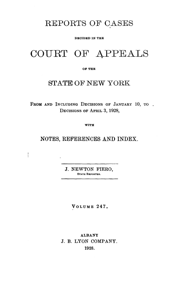 handle is hein.nysreports/recdcay0247 and id is 1 raw text is: REPORTS OF CASES
DECIDED IN THE

COURT OF

APPEALS

OF THE

STATE OF NEW YORK
FROM AND INCLUDING DECISIONS OF JANUARY 10, TO
DECISIONS OF APRIL 3, 1928,
WITH
NOTES, REFERENCES AND INDEX.

J. NEWTON FIERO,
STATE REPORTER.

VOLUME 247.
ALBANY
J. B. LYON COMPANY.
1928.


