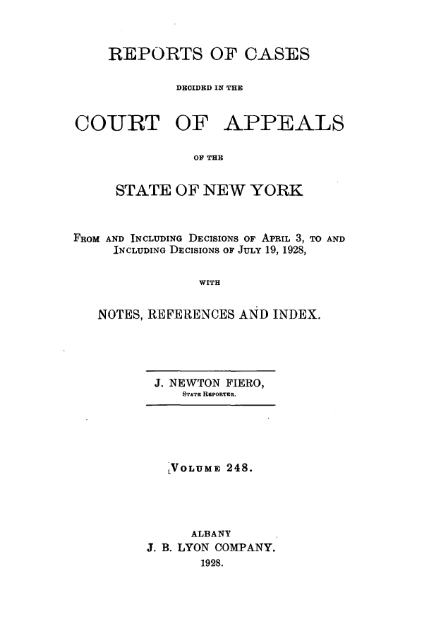 handle is hein.nysreports/recdcay0248 and id is 1 raw text is: REPORTS OF CASES
DECIDED IN THE

COURT OF

APPEALS

OF THE

STATE OF NEW YORK
FROM AND INCLUDING DECISIONS OF APRIL 3, TO AND
INCLUDING DECISIONS OF JULY 19, 1928,
WITH
NOTES, REFERENCES AND INDEX.

J. NEWTON FIERO,
STATE REPORTER.

LVOLUME 248.
ALBANY
J. B. LYON COMPANY.
1928.


