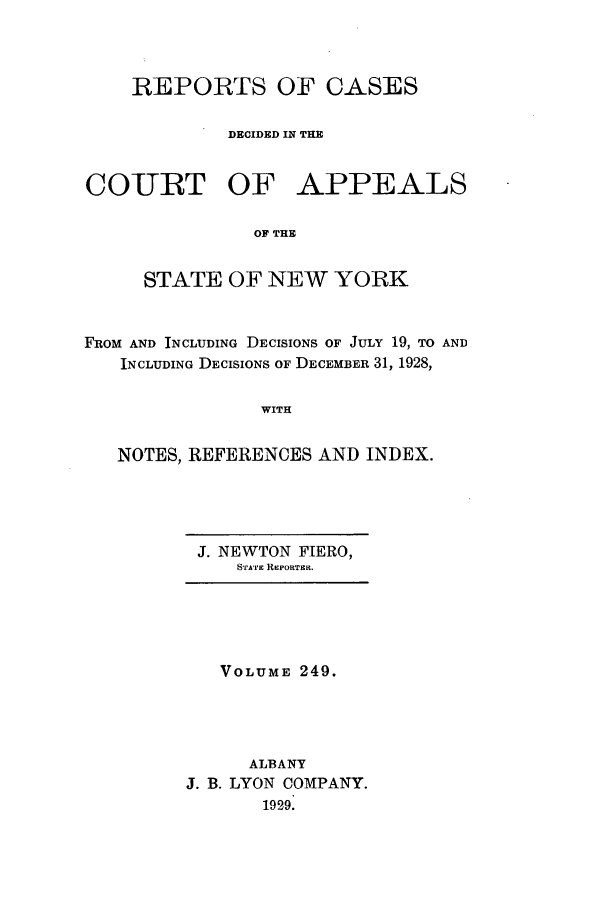 handle is hein.nysreports/recdcay0249 and id is 1 raw text is: REPORTS OF CASES
DECIDED IN THE
COIURT OF APPEALS
OF THE
STATE OF NEW YORK
FROM AND INCLUDING DECISIONS OF JULY 19, TO AND
INCLUDING DECISIONS OF DECEMBER 31, 1928,
WITH
NOTES, REFERENCES AND INDEX.

J. NEWTON FIERO,
STArTE REPORTER.

VOLUME 249.
ALBANY
J. B. LYON COMPANY.
1929.



