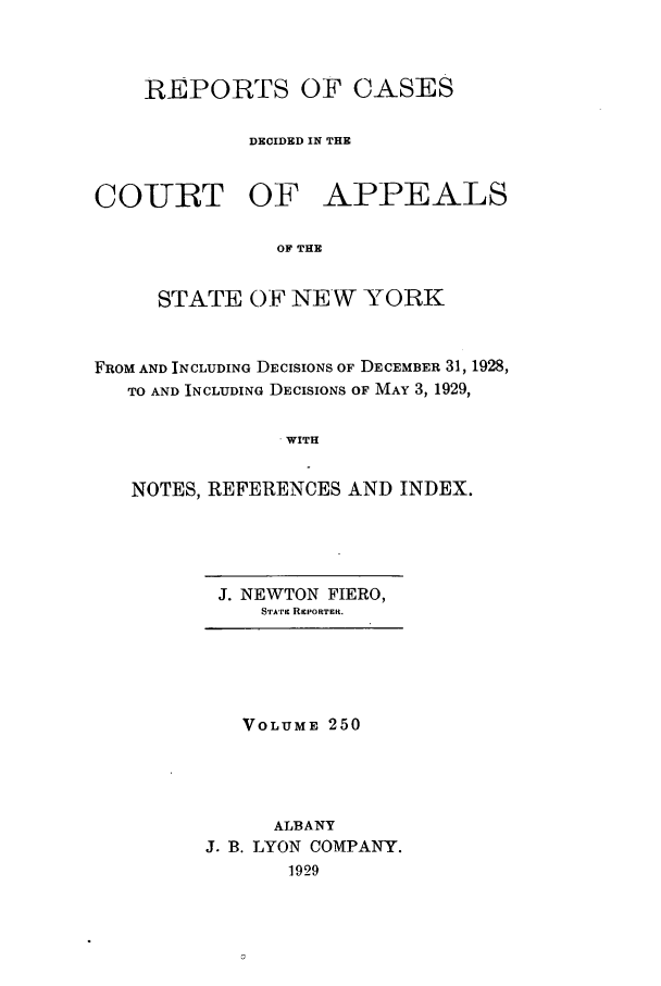 handle is hein.nysreports/recdcay0250 and id is 1 raw text is: REPORTS OF CASES
DECIDED IN THE
COTRT OF APPEALS
OF THE
STATE OF NEW YORK
FROM AND INCLUDING DECISIONS OF DECEMBER 31, 1928,
TO AND INCLUDING DECISIONS OF MAY 3, 1929,
WITH
NOTES, REFERENCES AND INDEX.

J. NEWTON FIERO,
STAri RrPORTER.

VOLUME 250
ALBANY
J. B. LYON COMPANY.
1929


