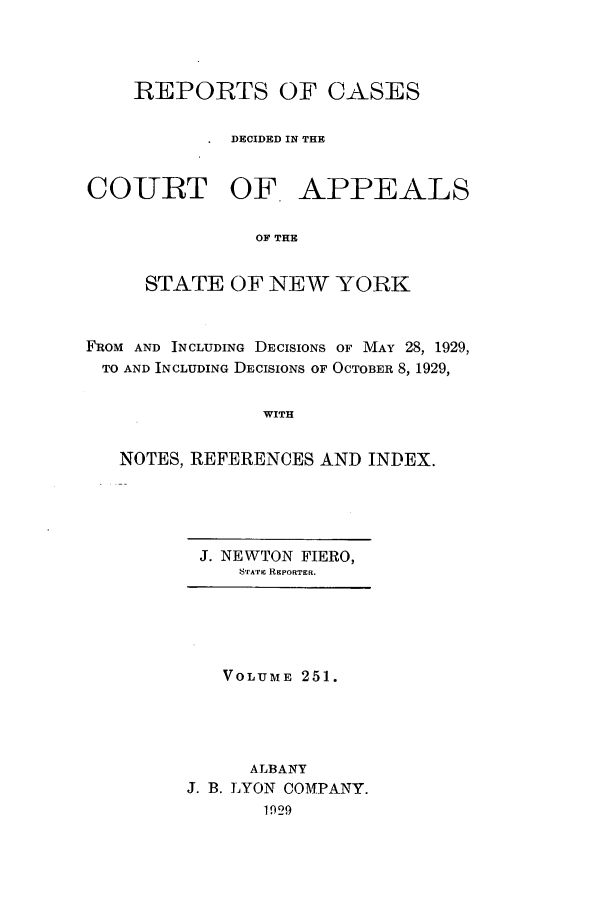 handle is hein.nysreports/recdcay0251 and id is 1 raw text is: REPORTS OF CASES
DECIDED IN THE
COURT OF APPEALS
OF THE
STATE OF NEW YORK
FROM AND INCLUDING DECISIONS OF MAY 28, 1929,
TO AND INCLUDING DECISIONS OF OCTOBER 8, 1929,
WITH
NOTES, REFERENCES AND INDEX.

J. NEWTON FIERO,
'A'ATic REPORTER.

VOLUME 251.
ALBANY
J. B. LYON COMPANY.
1929


