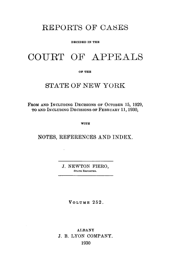 handle is hein.nysreports/recdcay0252 and id is 1 raw text is: REPORTS OF CASES
DECIDED IN THE
COURT OF APPEALS
OF THE
STATE OF NEW YORK
FROM AND INCLUDING DECISIONS OF OCTOBER 15, 1929,
TO AND INCLUDING DECISIONS OF FEBRUARY 1, 1930,
WITH
NOTES, REFERENCES AND INDEX.

J. NEWTON FIERO,
STATE REPORTER.

VOLUME 252.
ALBANY
J. B. LYON COMPANY.
1930


