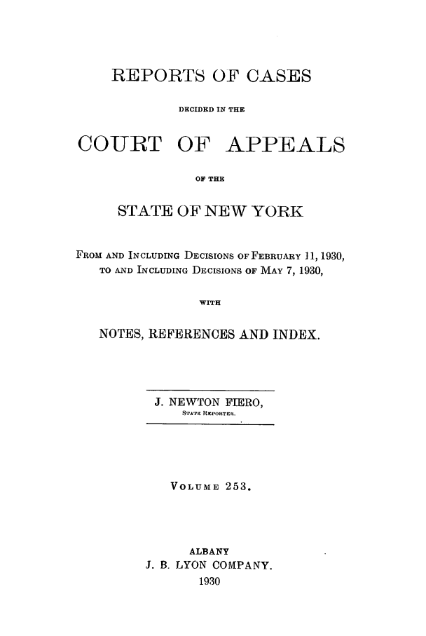 handle is hein.nysreports/recdcay0253 and id is 1 raw text is: REPORTS OF CASES
DECIDED IN THE
COURT OF APPEALS
OF THE
STATE OF NEW YORK
FROM AND INCLUDING DECISIONS OF FEBRUARY 11, 1930,
TO AND INCLUDING DECISIONS OF MAY 7, 1930,
WITH
NOTES, REFERENCES AND INDEX.

J. NEWTON FIERO,
STATE REPORTE R.

VOLUME 253.
ALBANY
J. B. LYON OOMtPANY.
1930


