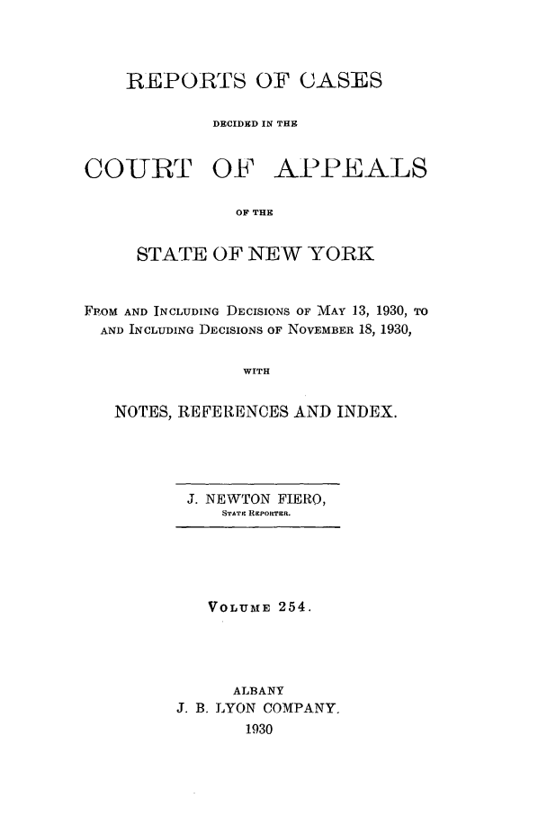 handle is hein.nysreports/recdcay0254 and id is 1 raw text is: REPORTS OF CASES
DECIDED IN THE

COURT OF

APPEALS

OF THE

STATE OF NEW YORK
Fp.oM AND INCLUDING DECISIONS OF MAY 13, 1930, TO
AND INCLUDING DECISIONS OF NOVEMBER 18, 1930,
WITH
NOTES, REFERENCES AND INDEX.

J. NEWTON FIERO,
STATE REpoRTER.

VOLUME 254.
ALBANY
J. B. LYON COMPANY.
1930


