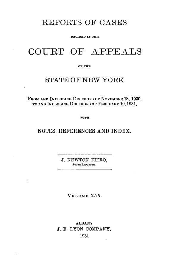 handle is hein.nysreports/recdcay0255 and id is 1 raw text is: REPORTS OF CASES
DECIDED IN THE

COURT OF

APPEALS

OF THE

STATE OF NEW YORK
FROM AND INCLUDING DECISIONS OF NOVEMBER 18, 1930,
TO AND INCLUDING DECISIONS OF FEBRUARY 19, 1931,
WITH
NOTES, REFERENCES AND INDEX.

J. NEWTON FIERO,
SrATin RaPORTgR.

VOLUME 255.
ALBANY
J. B. LYON COMPANY.
1931


