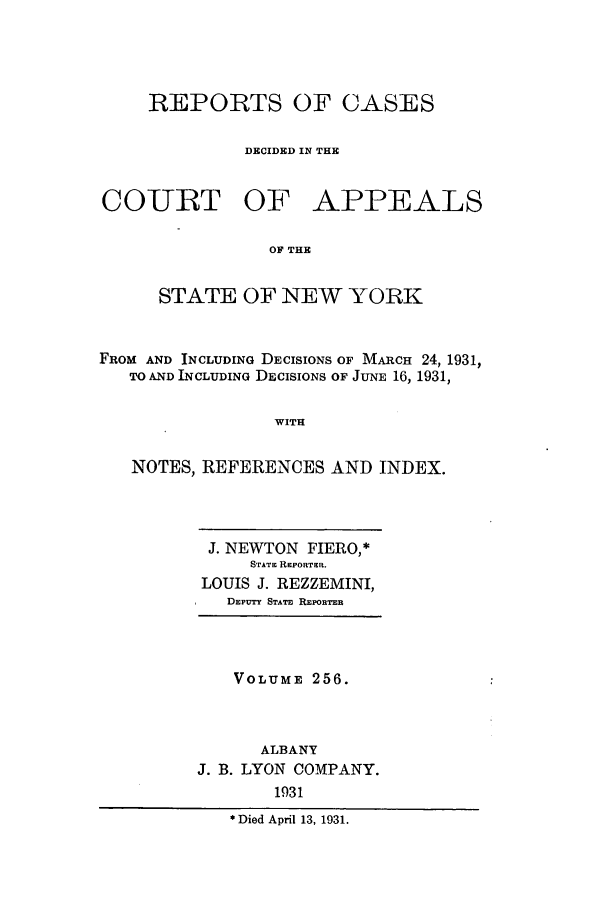 handle is hein.nysreports/recdcay0256 and id is 1 raw text is: REPORTS OF CASES
DECIDED IN THE

COIURT

OF APPEALS

OF THE

STATE OF NEW YORK
FROM AND INCLUDING DECISIONS OF MARCH 24, 1931,
TO AND INCLUDING DECISIONS OF JUNE 16, 1931,
WITH
NOTES, REFERENCES AND INDEX.

J. NEWTON FIERO,*
STATE REPORTER.
LOUIS J. REZZEMINI,
DEPUTY STATE REPORTER

VOLUME 256.
ALBANY
J. B. LYON COMPANY.
1931
*Died April 13, 1931.


