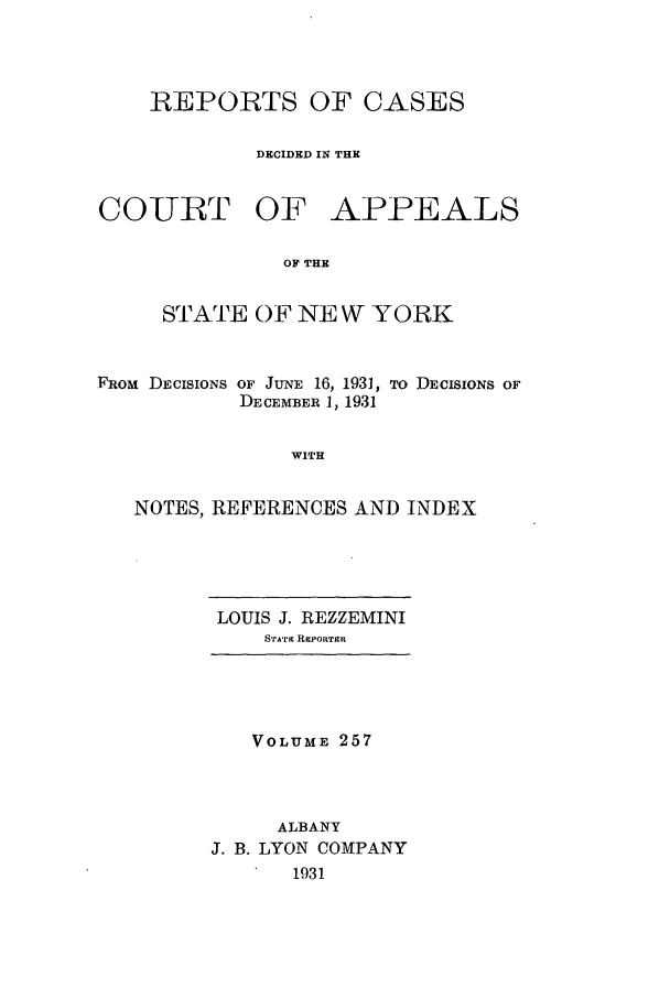 handle is hein.nysreports/recdcay0257 and id is 1 raw text is: REPORTS OF CASES
DECIDED IN THE
COUBT OF APPEALS
OF THE
STATE OF NE W YORK
FROM DECISIONS OF JUNE 16, 1931, To DECISIONS OF
DECEMBER 1, 1931
WITH
NOTES, REFERENCES AND INDEX

LOUIS J. REZZEMINI
STATE REPORTER

VOLUME 257
ALBANY
J. B. LYON COMPANY
1931


