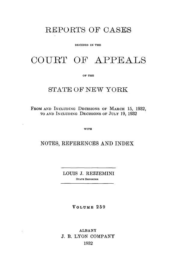 handle is hein.nysreports/recdcay0259 and id is 1 raw text is: REPORTS OF CASES
DECIDED IN THE

COURT OF

APPEALS

OF THE

STATE OF NEW YORK
FROM AND INCLUDING DECISIONS OF MARCH 15, 1932,
TO AND INCLUDING DECISIONS OF JULY 19, 1932
WITH
NOTES, REFERENCES AND INDEX

LOUIS J. REZZEMINI
STATE REPORTER

VOLUME 259
ALBANY
J. B. LYON COMPANY
1932



