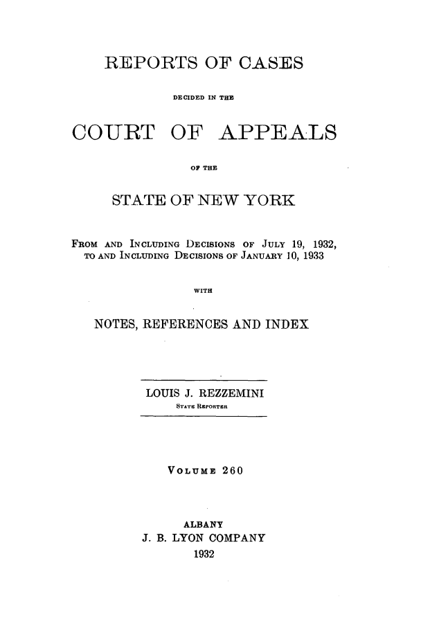 handle is hein.nysreports/recdcay0260 and id is 1 raw text is: REPORTS OF CASES
DECIDED IN THE

COURT

OF APPEALS

OF THE

STATE OF NEW YORK
FROM AND INCLUDING DECISIONS OF JULY 19, 1932,
TO AND INCLUDING DECISIONS OF JANUARY 10, 1933
WITH
NOTES, REFERENCES AND INDEX

LOUIS J. REZZEMINI
STArI REPORTER

VOLUME 260
ALBANY
J. B. LYON COMPANY
1932


