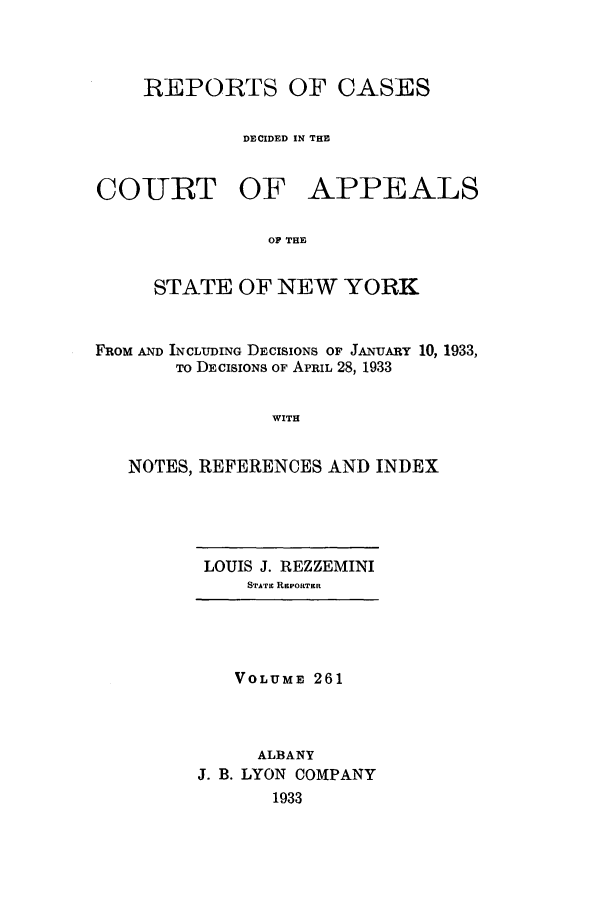 handle is hein.nysreports/recdcay0261 and id is 1 raw text is: REPORTS OF CASES
DECIDED IN THE

COURT OF

APPEALS

OF THE

STATE OF NEW YORK
FROM AND INCLUDING DECISIONS OF JANUARY 10, 1933,
TO DECISIONS OF APRIL 28, 1933
WITH
NOTES, REFERENCES AND INDEX

LOUIS J. REZZEMINI
STATI REPORTER

VOLUME 261
ALBANY
J. B. LYON COMPANY
1933


