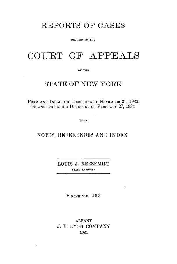 handle is hein.nysreports/recdcay0263 and id is 1 raw text is: REPORTS OF CASES
DECIDED IN THE
COURT OF APPEALS
OF THE
STATE OF NEW YORK
FROM AND INCLUDING DECISIONS OF NOVEMBER 21, 1933,
TO AND INCLUDING DECISIONS OF FEBRUARY 27, 1934
WITH
NOTES, REFERENCES AND INDEX

LOUIS J. REZZEMINI
STATE REPORTER

VOLUME 263
ALBANY
J. B. LYON COMPANY
1934


