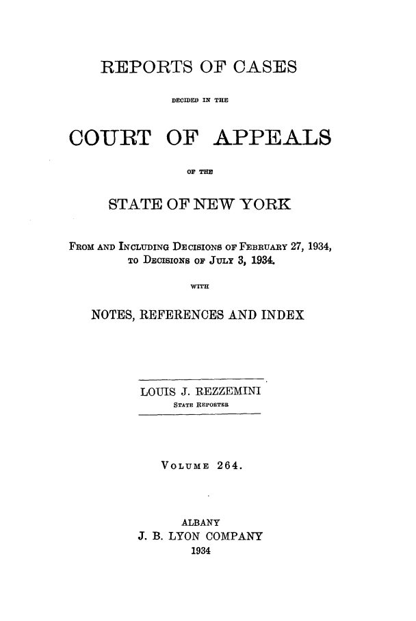 handle is hein.nysreports/recdcay0264 and id is 1 raw text is: REPORTS OF CASES
DECIDED IN THE
COURT OF APPEALS
OF THE
STATE OF NEW YORK
FROM AND INCLUDING DECISIONS OF FEBRUARY 27, 1934,
TO DECIsioNs OF JULY 3, 1934.
NF ITON
NOTES, REFERENCES AND INDEX

LOUIS J. REZZEMINI
STATE REPORTER
VOLUME 264.
ALBANY
J. B. LYON COMPANY
1934


