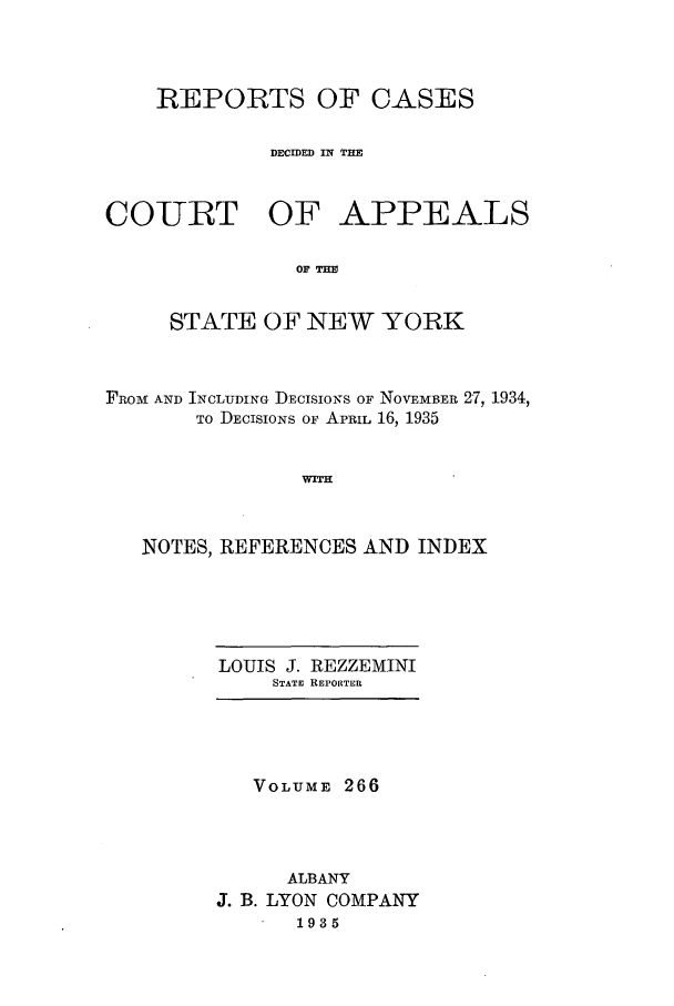 handle is hein.nysreports/recdcay0266 and id is 1 raw text is: REPORTS OF CASES
DECIDED IN THE
COURT OF APPEALS
OF I=
STATE OF NEW YORK

FROM: AND INCLUDING DEcIsIoNs OF NOVEMBER 27, 1934,
TO DECISIONS OF APRIL 16, 1935
WT      N
NOTES, REFERENCES AND INDEX

LOUIS J. REZZEMINI
STATE REPORTER

VOLUME 266
ALBANY
J. B. LYON COMPANY
1935


