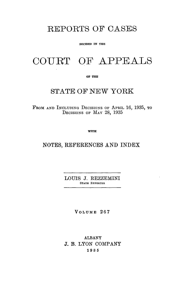 handle is hein.nysreports/recdcay0267 and id is 1 raw text is: REPORTS OF CASES
DECIDED IN THE

COURT OF

APPEALS

OF TIM

STATE OF NEW YORK
FROM AND INCLUDING DECISIONS OF ApEIL 16, 1935, TO
DECISIONS OF MAY 28, 1935
NOTES, REFERENCES AND INDEX

LOUIS J. REZZEMINI
STATE RlEPOIRTER

VOLUME 267
ALBANY
J. B. LYON COMPANY
1935


