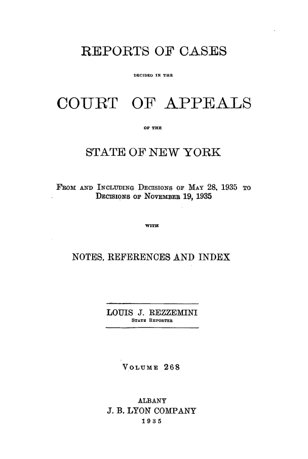 handle is hein.nysreports/recdcay0268 and id is 1 raw text is: REPORTS OF CASES
DECIDED IN THE

COURT OF

APPEALS

OF THE

STATE OF NEW YORK
FROM AND INCLUDING DECISIONS OF MAY 28, 1935 TO
DECIoNS oF NovEMBER 19, 1935
WITH
NOTES, REFERENCES AND INDEX

LOUIS J. REZZEMINI
STATE REPORTER

VOLUME 268
ALBANY
J. B. LYON COMPANY
1935


