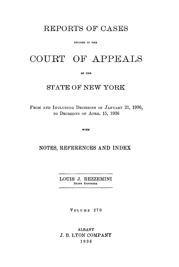 handle is hein.nysreports/recdcay0270 and id is 1 raw text is: REPORTS OF CASES
DECIDED IN THE

COURT OF

APPEALS

OF THE

STATE OF NEW YORK
FROM AND INCLUDING DECISIONS OF JANUARY 21, 1936,
TO DECISIONS OF APRIL 15, 1936
WITH
NOTES, REFERENCES AND INDEX

LOUIS J. REZZEMINI
STATE REPORTER

VOLUmE 270
ALBANY
J. B. LYON COMPANY
1936


