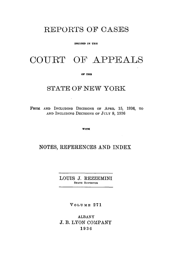 handle is hein.nysreports/recdcay0271 and id is 1 raw text is: REPORTS OF CASES
DECIDED IN THE

COURT OF

APPEALS

or THE

STATE OF NEW YORK
FROM AND INCLUDING DECISIONS OF APRIL 15, 1936, TO
AND INCLUDING DECISIONS OF JULY 8, 1936
WIT
NOTES, REFERENCES AND INDEX

LOUIS J. REZZEMINI
STAT13 REPORTER

VOLUME 271
ALBANY
J. B. LYON COMPANY
1936


