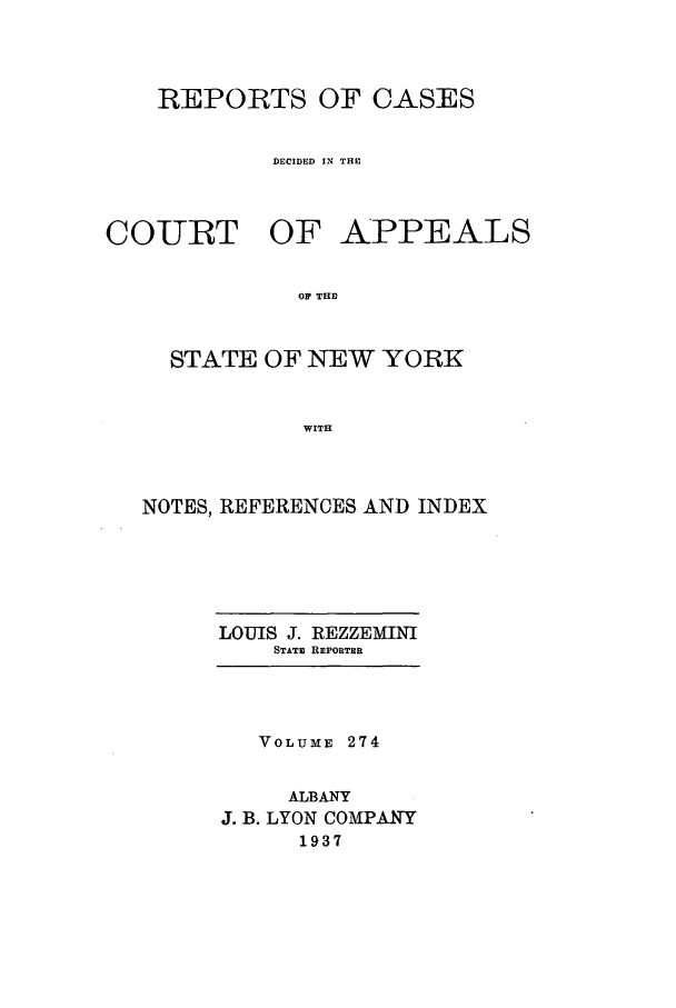 handle is hein.nysreports/recdcay0274 and id is 1 raw text is: REPORTS OF CASES
DECIDED IN THE

COURT OF

APPEALS

OP THE

STATE OF NEW YORK
WITH
NOTES, REFERENCES AND INDEX

LOUIS J. REZZEMINI
STATE REPORTER

VOLUME 274
ALBANY
J. B. LYON COMPANY
1937


