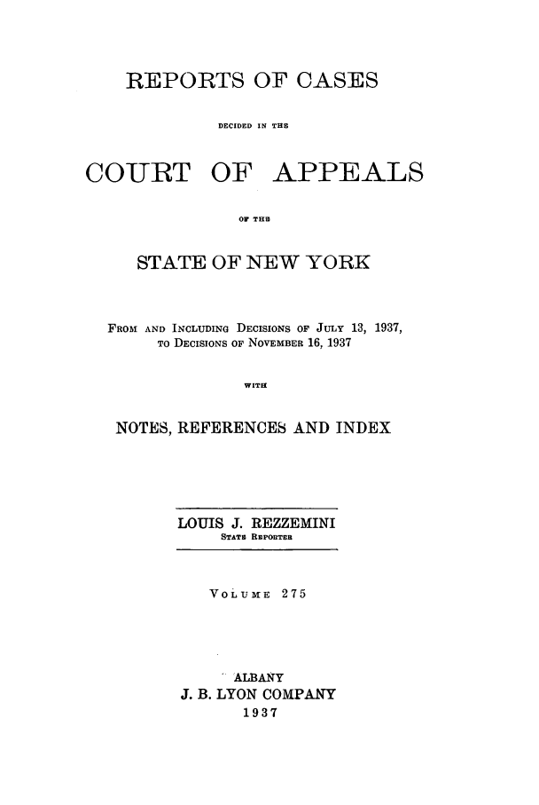handle is hein.nysreports/recdcay0275 and id is 1 raw text is: REPORTS OF CASES
DECIDED IN THE

COIURT OF

APPEALS

OF THE

STATE OF NEW YORK
FROM AND INCLUDING DECISIONS OF JULY 13, 1937,
TO DECISIONS OF NOVEMBER 16, 1937
WITH
NOTES, REFERENCES AND INDEX

LOUIS J. REZZEMINI
STATE REPORTER
VOLUME 275
ALBANY
J. B. LYON COMPANY
1937


