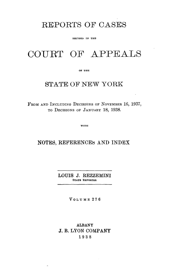 handle is hein.nysreports/recdcay0276 and id is 1 raw text is: REPORTS OF CASES
DECIDED IN THE

COIURT OF

APPEALS

O THE

STATE OF NEW YORK
FROM AND INCLUDING DECISIONS OF NOVEMBER 16, 1937,
To DECISIONS OF JANUARY 18, 1938.
WITH
NOTES, REFERENCES AND INDEX

LOUIS J. REZZEMINI
STATE REPORTER
VOLUME 276
ALBANY
J. B. LYON COMPANY
1938


