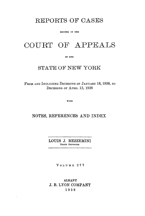 handle is hein.nysreports/recdcay0277 and id is 1 raw text is: REPORTS OF CASES
DECIDED IN THE

COURT

OF APPEALS

OV THE

STATE OF NEW YORK
FROM AND INCLUDING DECISIONS OF JANUARY 18, 1938, TO
DECISIONS OF APRIL 13, 1938
WITH
NOTES, REFERENCES AND INDEX

LOUIS J. REZZEMINI
STATM REPORTER

VOLUME 277
ALBANY
J. B. LYON COMPANY
1938


