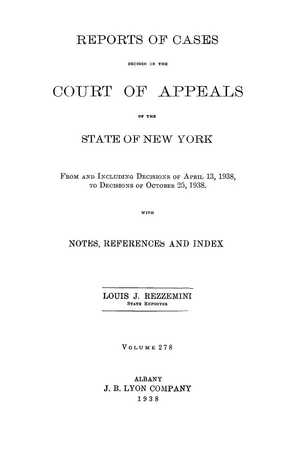 handle is hein.nysreports/recdcay0278 and id is 1 raw text is: REPORTS OF CASES
DECIDED IN THE

COURT OF

APPEALS

OF THE

STATE OF NEW YORK
FRO M AND INCLUDING DECISIONS OF APRIL 13, 1938,
TO DECISIONS OF OCTOBER 25, 1938.
WITH
NOTES, REFERENCES AND INDEX

LOUIS J. REZZEMINI
STATE RCPORTER
VOLUME 278
ALBANY
J. B. LYON COMPANY
1938


