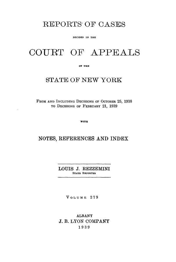 handle is hein.nysreports/recdcay0279 and id is 1 raw text is: REPORTS, OF CASES
DECIDED IN THE

COURT OF

APPEALS

OF THE

STATE OF NEW YORK
FROM AND INCLUDING DECISIONS OF OCTOBER 25, 1938
TO DECISIONS OF FEBRUARY 21, 1939
WITH
NOTES, REFERENCES AND INDEX

LOUIS J. REZZEMINI
STATE REPORTER

VOLUME 279
ALBANY
J. B. LYON COMPANY
1939


